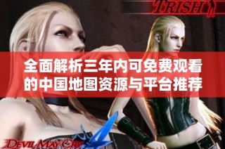 全面解析三年内可免费观看的中国地图资源与平台推荐