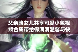 父亲陪女儿共享可爱小包视频合集带给你满满温馨与快乐