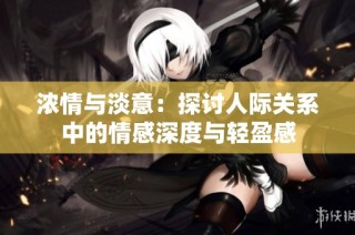 浓情与淡意：探讨人际关系中的情感深度与轻盈感