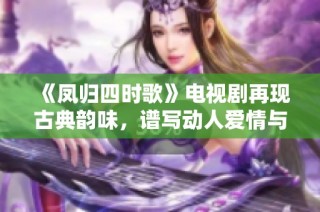 《凤归四时歌》电视剧再现古典韵味，谱写动人爱情与历史传奇