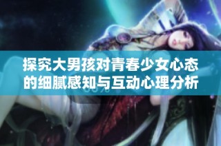 探究大男孩对青春少女心态的细腻感知与互动心理分析