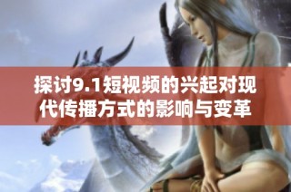探讨9.1短视频的兴起对现代传播方式的影响与变革
