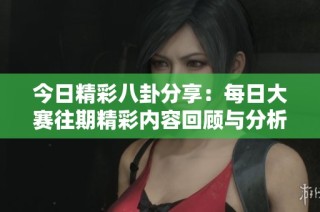今日精彩八卦分享：每日大赛往期精彩内容回顾与分析