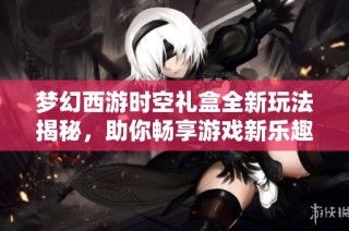 梦幻西游时空礼盒全新玩法揭秘，助你畅享游戏新乐趣