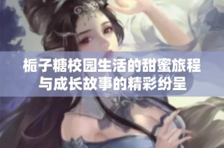 栀子糖校园生活的甜蜜旅程与成长故事的精彩纷呈