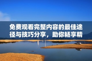 免费观看完整内容的最佳途径与技巧分享，助你畅享精彩影视资源