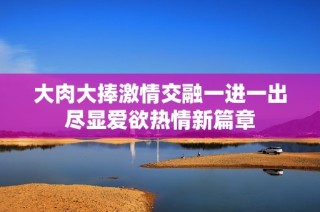 大肉大捧激情交融一进一出尽显爱欲热情新篇章
