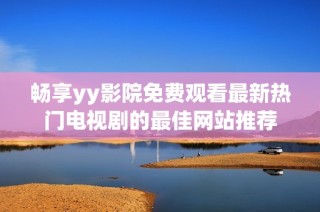 畅享yy影院免费观看最新热门电视剧的最佳网站推荐