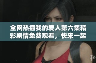 全网热播我的爱人第六集精彩剧情免费观看，快来一起追剧吧