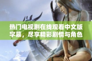热门电视剧在线观看中文版字幕，尽享精彩剧情与角色互动体验
