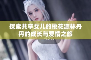 探索共享女儿的桃花源林丹丹的成长与爱情之旅