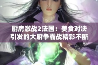 厨房激战2法国：美食对决引发的大厨争霸战精彩不断