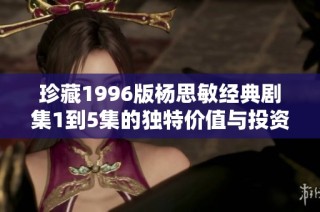 珍藏1996版杨思敏经典剧集1到5集的独特价值与投资潜力分析