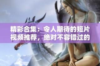 精彩合集：令人期待的短片视频推荐，绝对不容错过的观影体验