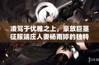 凌驾于优雅之上，豪放巨茎征服端庄人妻杨雨婷的独特体验视频