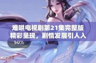 难哄电视剧第21集完整版精彩呈现，剧情发展引人入胜