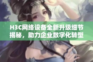 H3C网络设备全新升级细节揭秘，助力企业数字化转型新发展