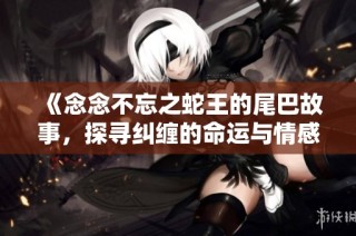 《念念不忘之蛇王的尾巴故事，探寻纠缠的命运与情感》