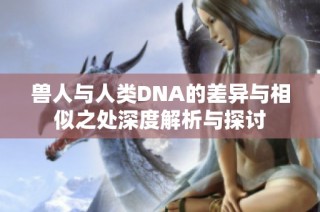 兽人与人类DNA的差异与相似之处深度解析与探讨