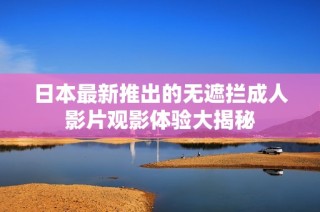 日本最新推出的无遮拦成人影片观影体验大揭秘