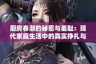 厨房春潮的秘密与羞耻：现代家庭生活中的真实挣扎与隐秘情感