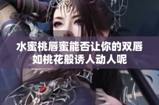 水蜜桃唇蜜能否让你的双唇如桃花般诱人动人呢