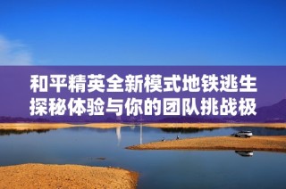 和平精英全新模式地铁逃生探秘体验与你的团队挑战极限