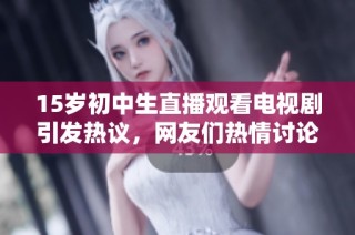 15岁初中生直播观看电视剧引发热议，网友们热情讨论青少年追剧现象