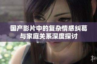国产影片中的复杂情感纠葛与家庭关系深度探讨