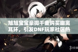 旭旭宝宝豪掷千金购买幽离耳环，引发DNF玩家社区热议与关注