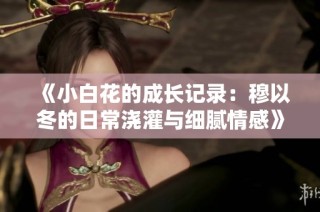 《小白花的成长记录：穆以冬的日常浇灌与细腻情感》