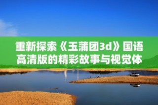 重新探索《玉蒲团3d》国语高清版的精彩故事与视觉体验