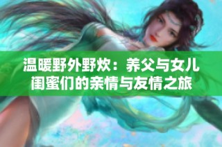 温暖野外野炊：养父与女儿闺蜜们的亲情与友情之旅