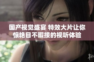 国产视觉盛宴 特效大片让你惊艳目不暇接的视听体验