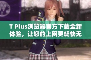T Plus浏览器官方下载全新体验，让您的上网更畅快无阻
