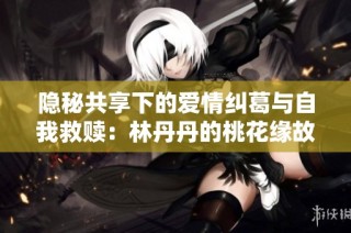 隐秘共享下的爱情纠葛与自我救赎：林丹丹的桃花缘故事