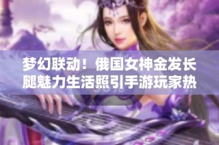 梦幻联动！俄国女神金发长腿魅力生活照引手游玩家热议