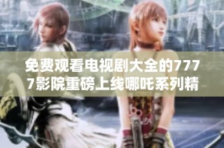 免费观看电视剧大全的7777影院重磅上线哪吒系列精彩内容