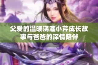 父爱的温暖浇灌小芹成长故事与爸爸的深情陪伴