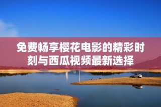 免费畅享樱花电影的精彩时刻与西瓜视频最新选择
