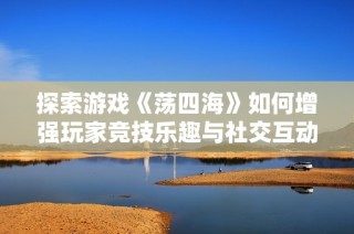 探索游戏《荡四海》如何增强玩家竞技乐趣与社交互动体验