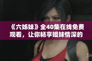 《六姊妹》全40集在线免费观看，让你畅享姐妹情深的感人故事与精彩剧情