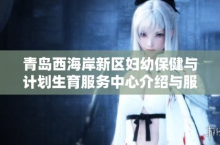 青岛西海岸新区妇幼保健与计划生育服务中心介绍与服务内容解析