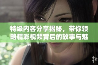 特级内容分享揭秘，带你领略精彩视频背后的故事与魅力