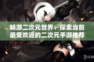 畅游二次元世界：探索当前最受欢迎的二次元手游推荐