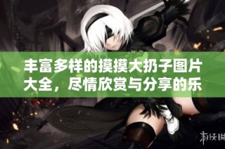 丰富多样的摸摸大扔子图片大全，尽情欣赏与分享的乐趣