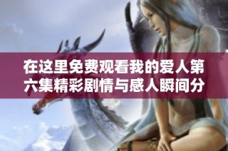 在这里免费观看我的爱人第六集精彩剧情与感人瞬间分析