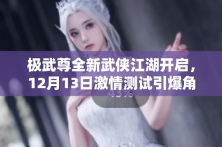 极武尊全新武侠江湖开启，12月13日激情测试引爆角色扮演新篇章