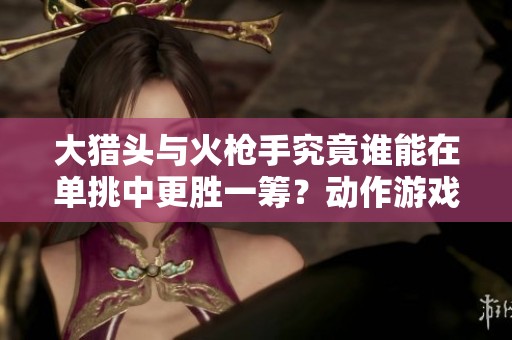 大猎头与火枪手究竟谁能在单挑中更胜一筹？动作游戏中的较量揭秘