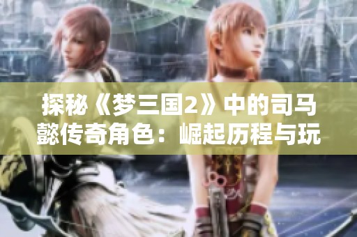 探秘《梦三国2》中的司马懿传奇角色：崛起历程与玩家互动全解析